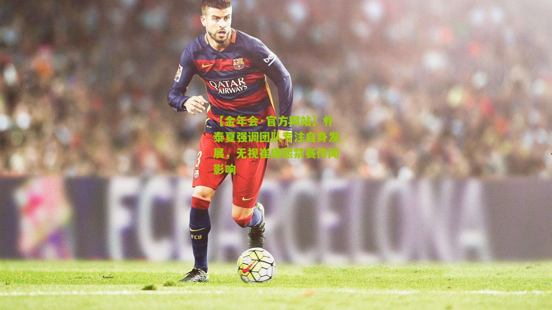 朴泰夏强调团队专注自身发展，无视崔康熙禁赛传闻影响