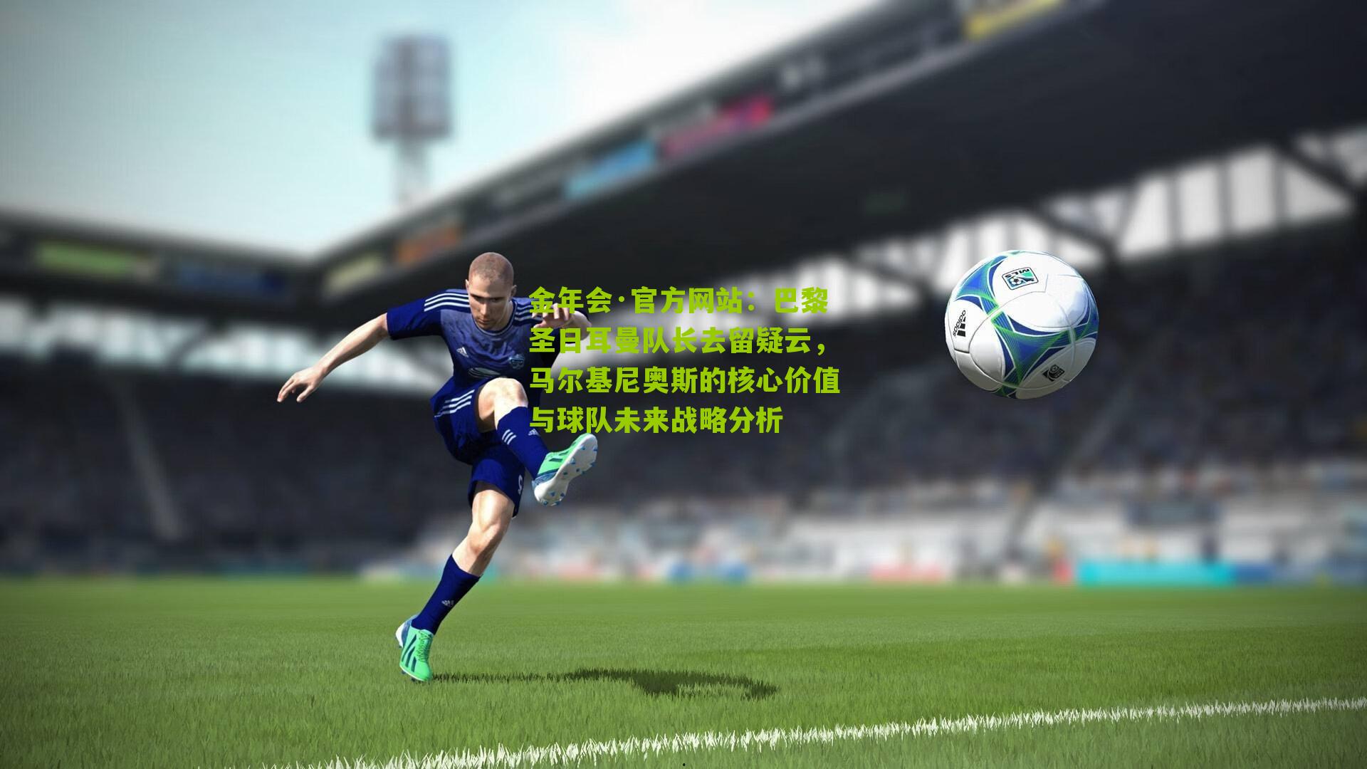 巴黎圣日耳曼队长去留疑云,马尔基尼奥斯的核心价值与球队未来战略分析