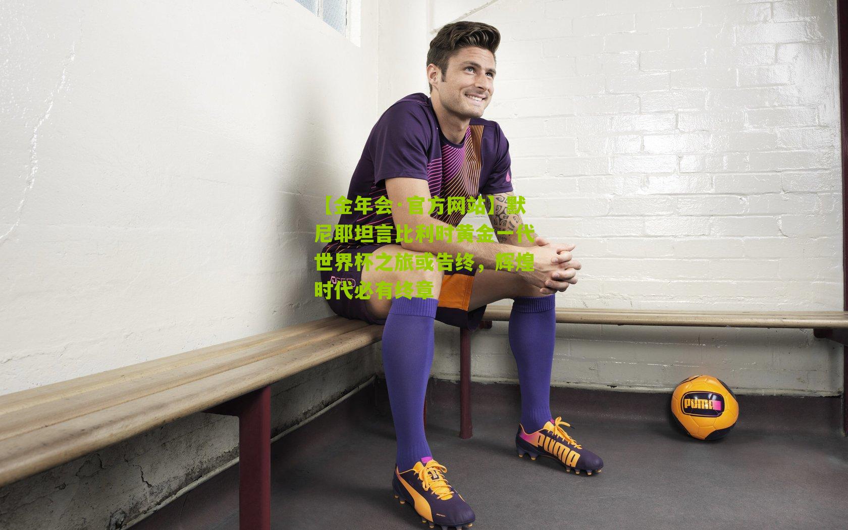 【金年会·官方网站】默尼耶坦言比利时黄金一代世界杯之旅或告终，辉煌时代必有终章